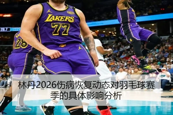 林丹2026伤病恢复动态对羽毛球赛季的具体影响分析